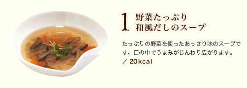 1 野菜たっぷり和風だしのスープ 
たっぷりの野菜を使ったあっさり味のスープです。口の中でうまみがじんわり広がります。 
／ 20kcal